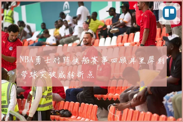 NBA勇士对阵快船赛事回顾库里犀利带球突破成转折点