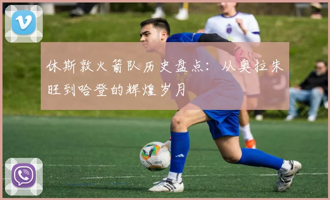 休斯敦火箭队历史盘点:从奥拉朱旺到哈登的辉煌岁月