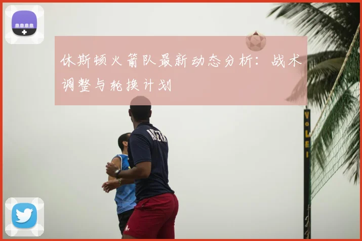 休斯顿火箭队最新动态分析:战术调整与轮换计划