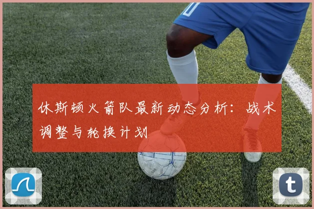 休斯顿火箭队最新动态分析:战术调整与轮换计划