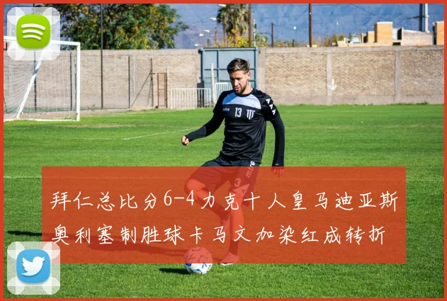 拜仁总比分6-4力克十人皇马迪亚斯奥利塞制胜球卡马文加染红成转折